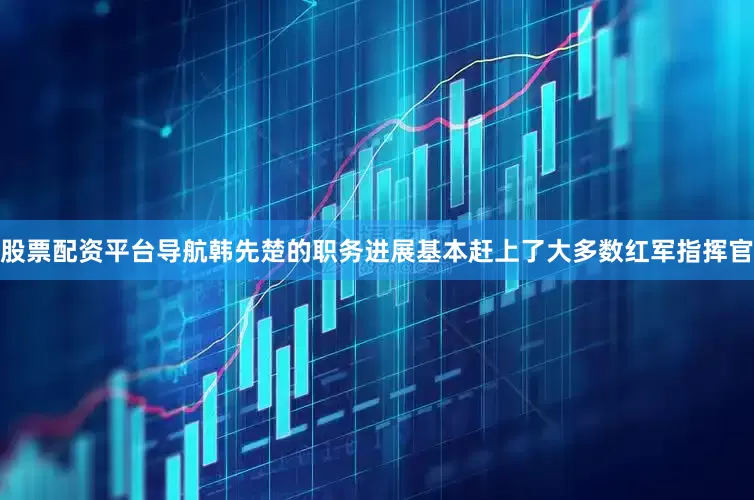股票配资平台导航韩先楚的职务进展基本赶上了大多数红军指挥官