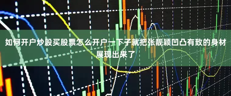 如何开户炒股买股票怎么开户一下子就把张靓颖凹凸有致的身材展现出来了