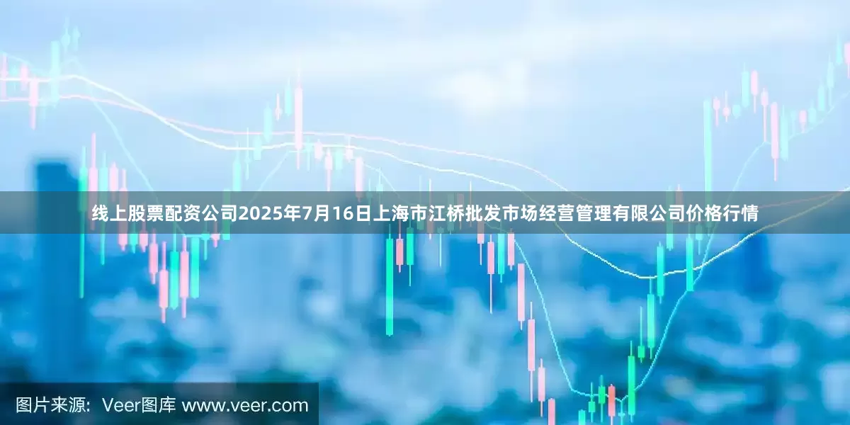线上股票配资公司2025年7月16日上海市江桥批发市场经营管理有限公司价格行情