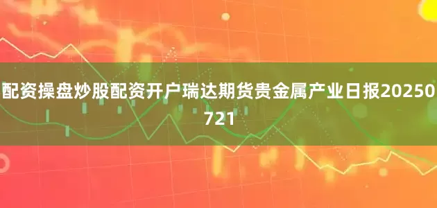 配资操盘炒股配资开户瑞达期货贵金属产业日报20250721