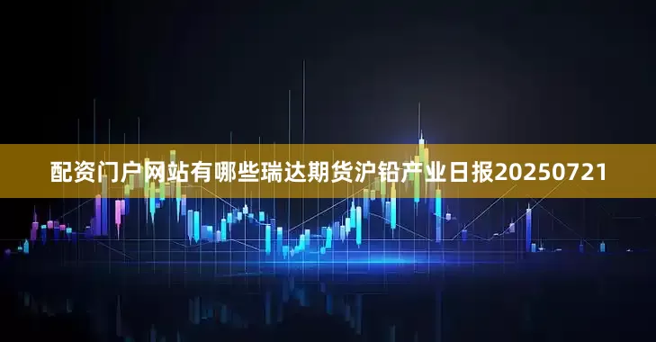配资门户网站有哪些瑞达期货沪铅产业日报20250721