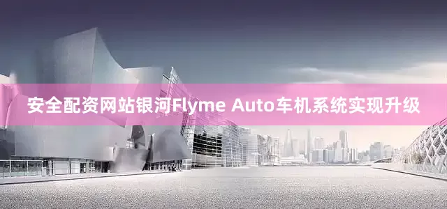 安全配资网站银河Flyme Auto车机系统实现升级