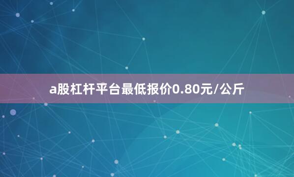 a股杠杆平台最低报价0.80元/公斤
