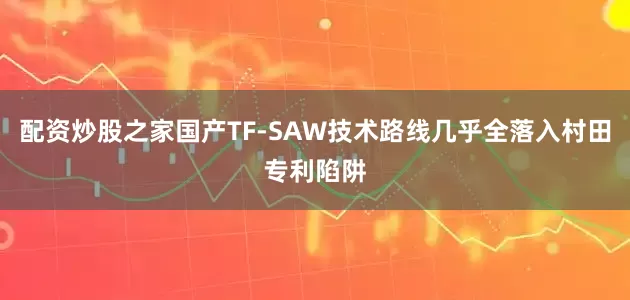 配资炒股之家国产TF-SAW技术路线几乎全落入村田专利陷阱