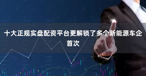十大正规实盘配资平台更解锁了多个新能源车企首次