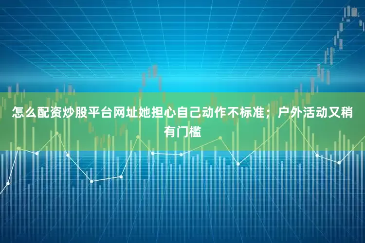 怎么配资炒股平台网址她担心自己动作不标准；户外活动又稍有门槛