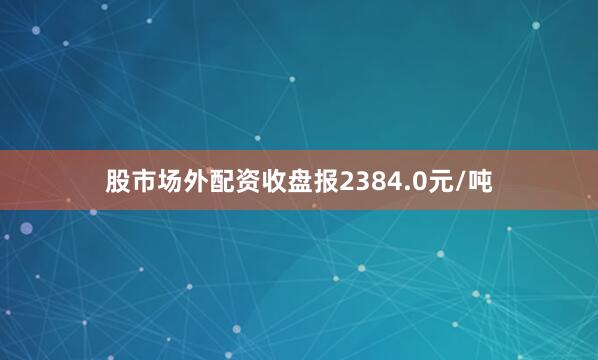 股市场外配资收盘报2384.0元/吨