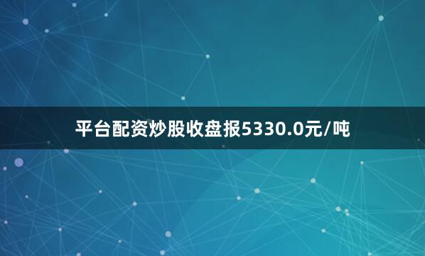 平台配资炒股收盘报5330.0元/吨